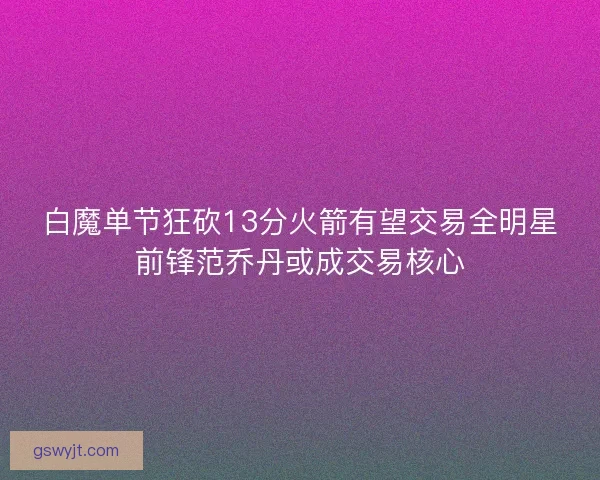 白魔单节狂砍13分火箭有望交易全明星前锋范乔丹或成交易核心