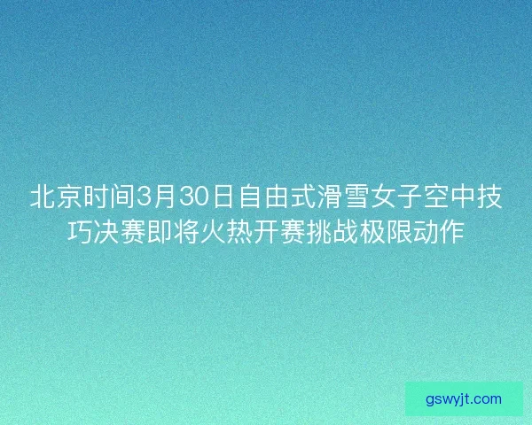 北京时间3月30日自由式滑雪女子空中技巧决赛即将火热开赛挑战极限动作