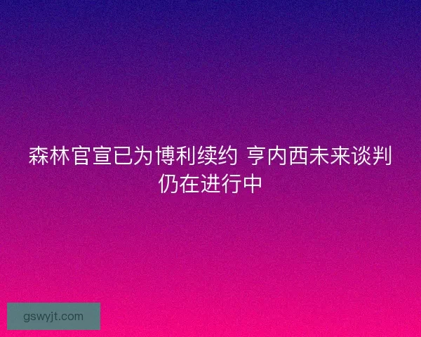 森林官宣已为博利续约 亨内西未来谈判仍在进行中