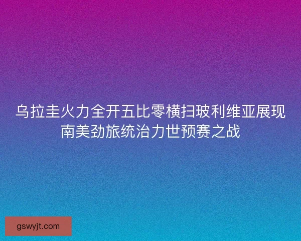 乌拉圭火力全开五比零横扫玻利维亚展现南美劲旅统治力世预赛之战 乌拉圭火力全开五比零横扫玻利维亚展现南美劲旅统治力世预赛之战
