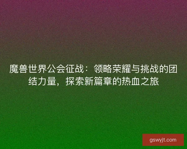魔兽世界公会征战：领略荣耀与挑战的团结力量，探索新篇章的热血之旅