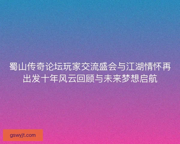 蜀山传奇论坛玩家交流盛会与江湖情怀再出发十年风云回顾与未来梦想启航