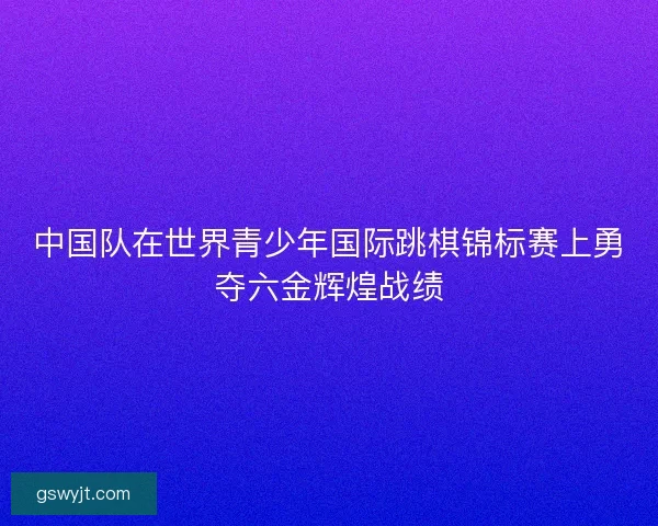 中国队在世界青少年国际跳棋锦标赛上勇夺六金辉煌战绩