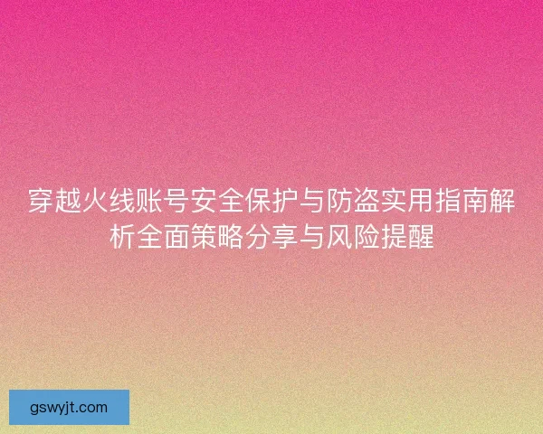 穿越火线账号安全保护与防盗实用指南解析全面策略分享与风险提醒 穿越火线账号安全保护与防盗实用指南解析全面策略分享与风险提醒