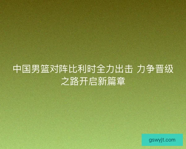 中国男篮对阵比利时全力出击 力争晋级之路开启新篇章