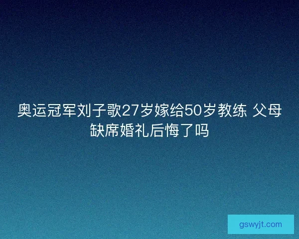 奥运冠军刘子歌27岁嫁给50岁教练 父母缺席婚礼后悔了吗 奥运冠军刘子歌27岁嫁给50岁教练 父母缺席婚礼后悔了吗