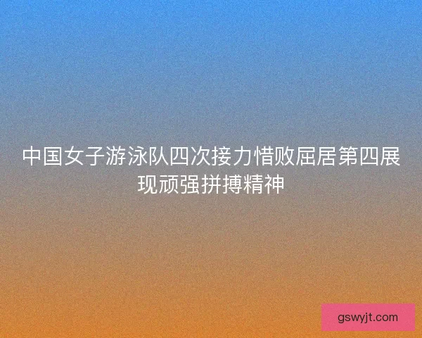 中国女子游泳队四次接力惜败屈居第四展现顽强拼搏精神 中国女子游泳队四次接力惜败屈居第四展现顽强拼搏精神