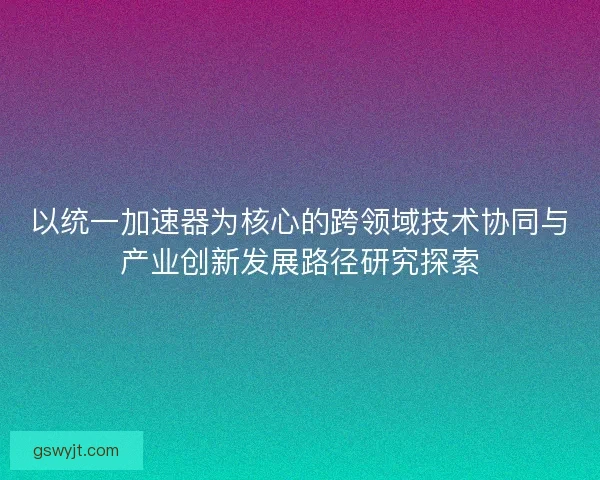 以统一加速器为核心的跨领域技术协同与产业创新发展路径研究探索