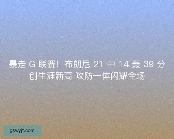 暴走 G 联赛！布朗尼 21 中 14 轰 39 分创生涯新高 攻防一体闪耀全场