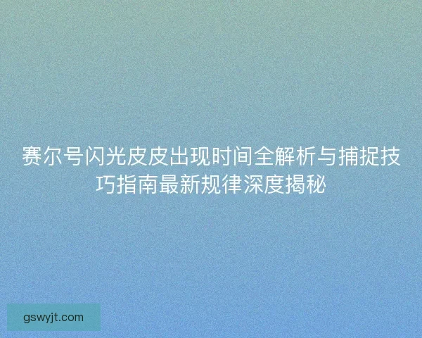 赛尔号闪光皮皮出现时间全解析与捕捉技巧指南最新规律深度揭秘