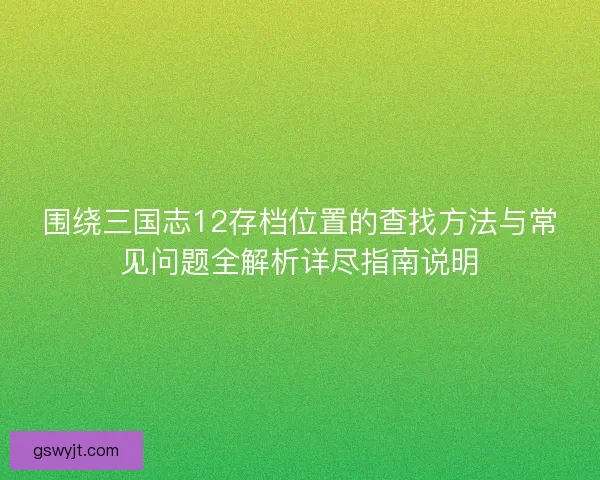 围绕三国志12存档位置的查找方法与常见问题全解析详尽指南说明