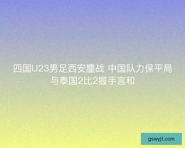 四国U23男足西安鏖战 中国队力保平局与泰国2比2握手言和