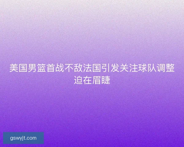 美国男篮首战不敌法国引发关注球队调整迫在眉睫