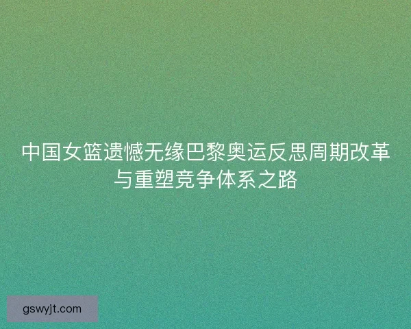 中国女篮遗憾无缘巴黎奥运反思周期改革与重塑竞争体系之路
