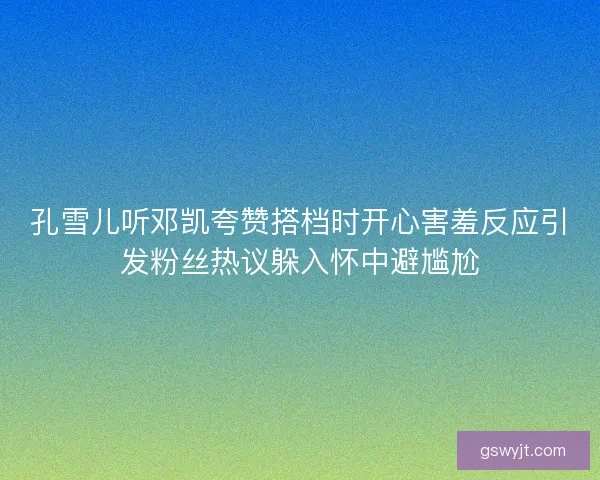 孔雪儿听邓凯夸赞搭档时开心害羞反应引发粉丝热议躲入怀中避尴尬 孔雪儿听邓凯夸赞搭档时开心害羞反应引发粉丝热议躲入怀中避尴尬
