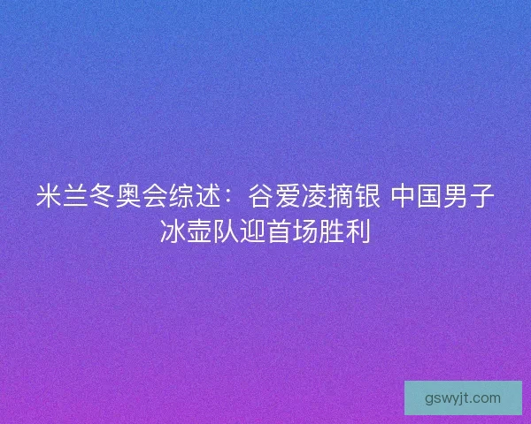 米兰冬奥会综述:谷爱凌摘银 中国男子冰壶队迎首场胜利 米兰冬奥会综述:谷爱凌摘银 中国男子冰壶队迎首场胜利