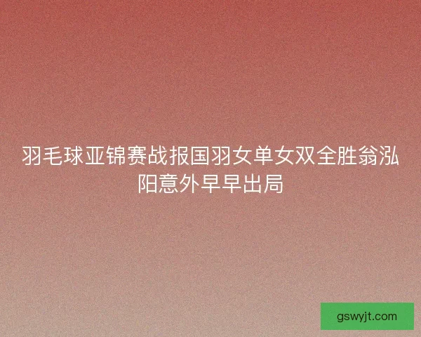 羽毛球亚锦赛战报国羽女单女双全胜翁泓阳意外早早出局 羽毛球亚锦赛战报国羽女单女双全胜翁泓阳意外早早出局