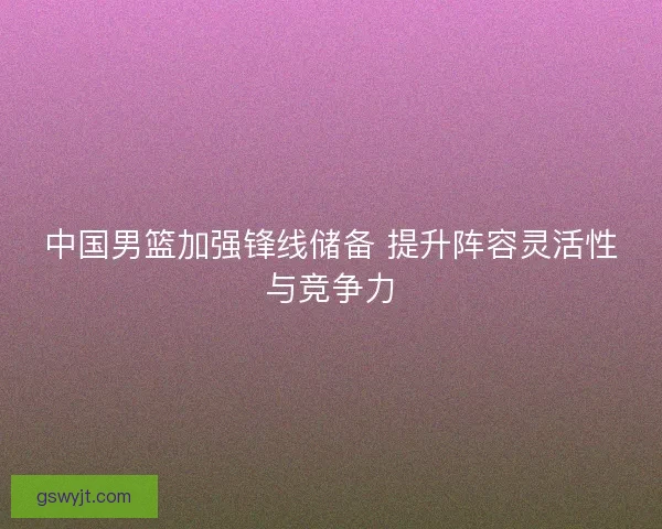 中国男篮加强锋线储备 提升阵容灵活性与竞争力