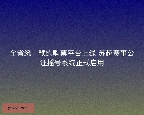 全省统一预约购票平台上线 苏超赛事公证摇号系统正式启用