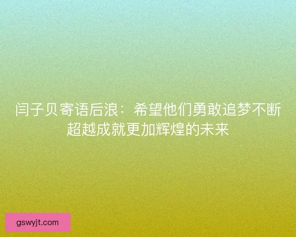闫子贝寄语后浪:希望他们勇敢追梦不断超越成就更加辉煌的未来 闫子贝寄语后浪:希望他们勇敢追梦不断超越成就更加辉煌的未来