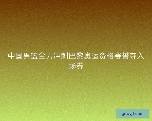 中国男篮全力冲刺巴黎奥运资格赛誓夺入场券 中国男篮全力冲刺巴黎奥运资格赛誓夺入场券