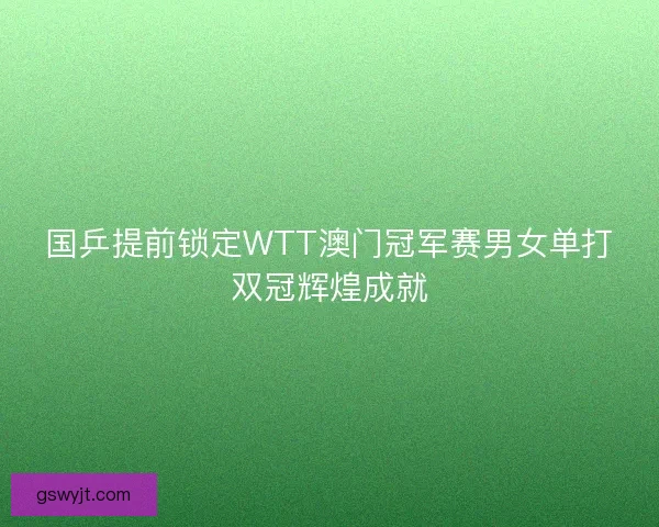 国乒提前锁定WTT澳门冠军赛男女单打双冠辉煌成就 国乒提前锁定WTT澳门冠军赛男女单打双冠辉煌成就