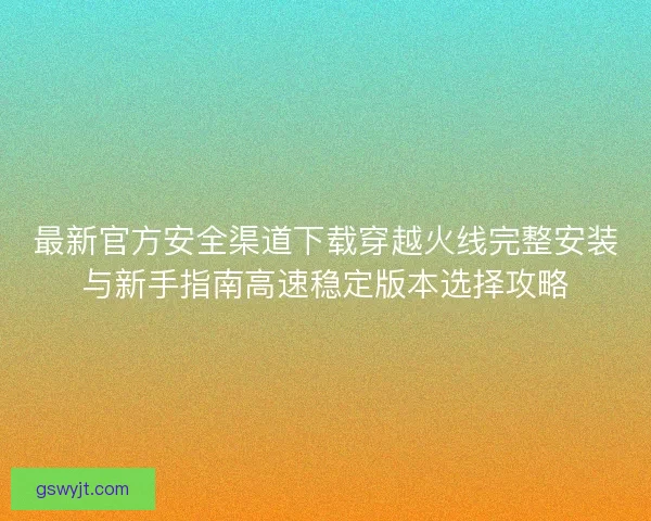 最新官方安全渠道下载穿越火线完整安装与新手指南高速稳定版本选择攻略