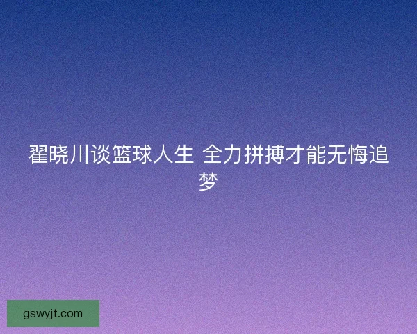 翟晓川谈篮球人生 全力拼搏才能无悔追梦 翟晓川谈篮球人生 全力拼搏才能无悔追梦