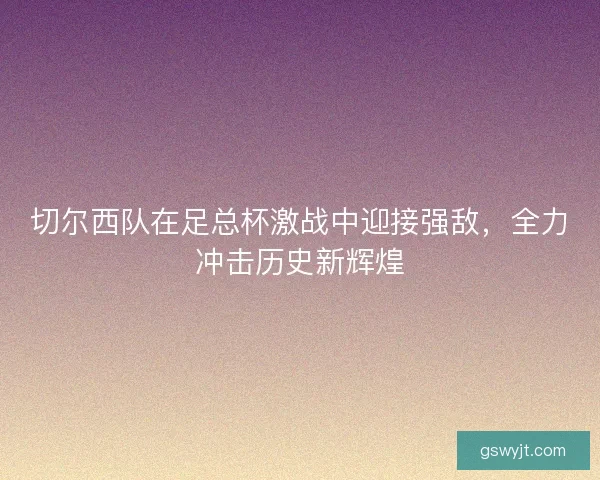 切尔西队在足总杯激战中迎接强敌,全力冲击历史新辉煌 切尔西队在足总杯激战中迎接强敌,全力冲击历史新辉煌