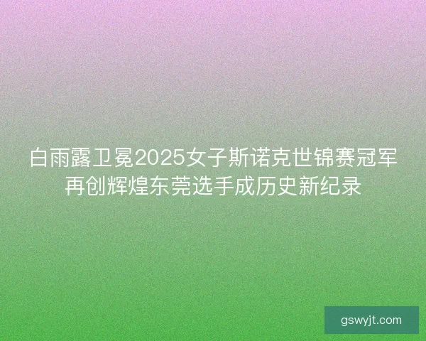 白雨露卫冕2025女子斯诺克世锦赛冠军再创辉煌东莞选手成历史新纪录 白雨露卫冕2025女子斯诺克世锦赛冠军再创辉煌东莞选手成历史新纪录
